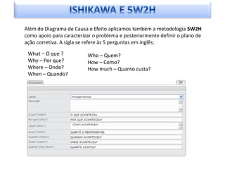Além do Diagrama de Causa e Efeito aplicamos também a metodologia 5W2H
como apoio para caracterizar o problema e posteriormente definir o plano de
ação corretiva. A sigla se refere às 5 perguntas em inglês:

 What – O que ?           Who – Quem?
 Why – Por que?           How – Como?
 Where – Onde?            How much – Quanto custa?
 When – Quando?




                                                       Em desenvolvimento:
 