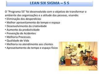 O "Programa 5S" foi desenvolvido com o objetivo de transformar o
ambiente das organizações e a atitude das pessoas, visando:
• Eliminação dos desperdícios
• Melhor aproveitamento do tempo e espaço
• Desenvolvimento da criatividade
• Aumento da produtividade
• Prevenção de Acidentes
• Melhoria Processos
• Qualidade de Vida
• Melhoria no atendimento aos clientes
• Aproveitamento do tempo e espaço físico
 