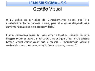 Gestão Visual
O 5S utiliza os conceitos de Gerenciamento Visual, que é o
estabelecimento de padrões visuais, para eliminar os desperdícios e
aumentar a qualidade e a produtividade.

É uma ferramenta capaz de transformar o local de trabalho em uma
imagem representativa da realidade, uma vez que o local onde existe a
Gestão Visual comunica-se por si mesmo - Comunicação visual é
conhecida como uma comunicação “sem palavras, sem voz”.
 