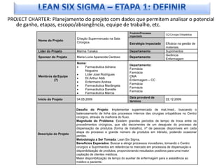 PROJECT CHARTER: Planejamento do projeto com dados que permitem analisar o potencial
   de ganho, etapas, escopo/abrangência, equipe de trabalho, etc.
                                                                      Produto/Processo
                                                                                               CC/Cirurgia Ortopédica
                                                                      Impactado
                                   Criação Supermercado na Sala
            Nome do Projeto
                                   Cirúrgica.                         Estratégia Impactada     Eficácia na gestão de
                                                                                               materiais.
            Líder do Projeto       Marina Tanaka                      Departamento             Suprimentos
                                                                                               Gerência
            Sponsor do Projeto     Maria Lúcia Aparecida Cardoso      Departamento
                                                                                               Enfermagem
                                   Nome:
                                                                      Departamento:
                                   ·   Farmacêutica Adriana
                                                                      Farmácia
                                       Nogueira
                                                                      Farmácia
                                   ·   Líder José Rodrigues
            Membros da Equipe                                         CMA
                                   ·   Dr.Arthur Abib
                     (7)                                              Enfermagem – CC
                                   ·   Enfermeiro Andrea
                                                                      Farmácia
                                   ·   Farmacêutica Mariângela
                                                                      Farmácia
                                   ·   Farmacêutica Danielle
                                                                      Farmácia
                                   ·   Farmacêutica Márcia
                                                                      Data provável de
            Início do Projeto      04.05.2009                                                  22.12.2009
                                                                      término

                                   Desafio do Projeto: Implementar supermercado de mat./med., buscando o
                                   balanceamento de linha dos processos internos das cirurgias ortopédicas no Centro
                                   cirúrgico, através da melhoria do fluxo.
                                   Magnitude do Problema: Existem grandes períodos de tempo de troca entre os
                                   procedimentos cirúrgicos, que são decorrentes de um desajuste do processo de
                                   dispensação de produtos (forma de trabalho), nº de pessoas disponíveis em cada
                                   etapa do processo e grande número de produtos em trânsito, podendo ocasionar
            Descrição do Projeto
                                   perdas.
                                   Metodologia a Ser Tomada: Lean Six Sigma.
                                   Benefícios Esperados: Buscar e atingir processos inovadores, tornando o Centro
                                   cirúrgico e Suprimentos em referência no mercado em processos de dispensação e
                                   disponibilização de produtos, proporcionando resultados positivos para uma maior
                                   captação de clientes médicos.
                                   Maior disponibilização de tempo do auxiliar de enfermagem para a assistência ao
                                   médico e paciente.
 