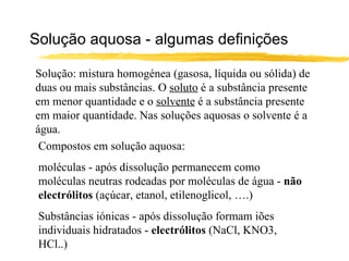 Solução aquosa - algumas definições Solução: mistura homogénea (gasosa, líquida ou sólida) de duas ou mais substâncias. O  soluto  é a substância presente em menor quantidade e o  solvente  é a substância presente em maior quantidade. Nas soluções aquosas o solvente é a água. Compostos em solução aquosa: moléculas - após dissolução permanecem como moléculas neutras rodeadas por moléculas de água -  não electrólitos  (açúcar, etanol, etilenoglicol, ….) Substâncias iónicas - após dissolução formam iões individuais hidratados -  electrólitos  (NaCl, KNO3, HCl..) 