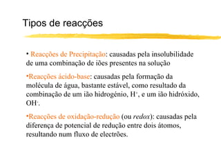Tipos de reacções Reacções de Precipitação : causadas pela insolubilidade de uma combinação de iões presentes na solução Reacções ácido-base : causadas pela formação da molécula de água, bastante estável, como resultado da combinação de um ião hidrogénio, H + , e um ião hidróxido, OH - . Reacções de oxidação-redução  (ou  redox ): causadas pela diferença de potencial de redução entre dois átomos, resultando num fluxo de electrões. 
