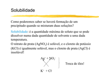 Solubilidade Como poderemos saber se haverá formação de um precipitado quando se misturam duas soluções? Solubilidade : é a quantidade máxima de soluto que se pode dissolver numa dada quantidade de solvente a uma dada temperatura. O nitrato de prata (AgNO 3 ) é solúvel, e o cloreto de potássio (KCl) é igualmente solúvel, mas o cloreto de prata (AgCl) é insolúvel! Ag +  + NO 3 - K +   + Cl - Troca de iões! 