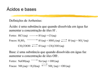 Ácidos e bases Definições de Arrhenius: Ácido: é uma substância que quando dissolvida em água faz aumentar a concentração de iões H + . Fortes:  HCl (aq)  H + (aq) + Cl - (aq) Fracos: H 2 SO 4   H + (aq) + HSO 4 - (aq)  H + (aq) + SO 4 2- (aq) CH 3 COOH H + (aq) + CH 3 COO - (aq) Base: é uma substância que quando dissolvida em água faz aumentar a concentração de iões OH - . Fortes:  NaOH(aq) Na + (aq) + OH - (aq) Fracas:  NH 3 (aq) + H 2 O(aq) NH 4 + (aq) + OH - (aq) 