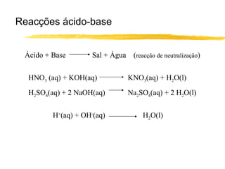 Reacções ácido-base Ácido + Base  Sal + Água  ( reacção de neutralização ) HNO 3  (aq) + KOH(aq)   KNO 3 (aq) + H 2 O(l) H 2 SO 4 (aq) + 2 NaOH(aq)   Na 2 SO 4 (aq) + 2 H 2 O(l) H + (aq) + OH - (aq) H 2 O(l) 