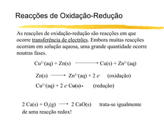 Reacções de Oxidação-Redução As reacções de oxidação-redução são reacções em que ocorre  transferência de electrões . Embora muitas reacções ocorram em solução aquosa, uma grande quantidade ocorre noutras fases. Cu 2+ (aq) + Zn(s) Cu(s) + Zn 2+ (aq) Zn(s) Zn 2+ (aq) + 2  e -  (oxidação) Cu 2+ (aq) + 2  e -  Cu(s)   (redução) 2 Ca(s) + O 2 (g)  2 CaO(s)  trata-se igualmente de uma reacção redox! 