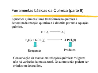 Ferramentas básicas da Química (parte II) Equações químicas: uma transformação química é denominada  reacção química  e é descrita por uma  equação química.  C + O 2   CO 2 P 4 (s) + 6 Cl 2 (g) 4 PCl 3 (l) Reagentes Produtos Conservação da massa: em reacções químicas vulgares não há variação da massa total. Os átomos não podem ser criados ou destruídos. 