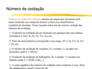 Número de oxidação Número ou estado de oxidação : número de cargas que um átomo teria numa molécula (ou composto iónico) se houvesse transferência completa de electrões. Numa reacção redox tem de ocorrer variação dos números de oxidação. 1. O número de oxidação de um elemento em qualquer das suas formas alotrópicas é zero: S 8 , O 2 , O 3 , Cu, Au, etc.. 2. Num ião monoatómico corresponde á sua carga: Al 3+ (+3), Cl - (-1), Ca 2+  (+2), etc.. 3. O número de oxidação do oxigénio, O, é sempre -2, excepto nos peróxidos onde é -1 (H 2 O 2 ) 4. O número de oxidação do hidrogénio, H, é sempre +1 excepto nos hidretos onde é -1 (NaH, CaH 2 ,..) 5. A soma algébrica dos número de oxidação num composto é zero. Num ião poliatómico é igual à carga do ião. 