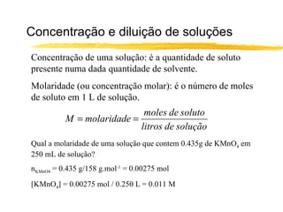 Concentração e diluição de soluções Concentração de uma solução: é a quantidade de soluto presente numa dada quantidade de solvente. Molaridade (ou concentração molar): é o número de moles de soluto em 1 L de solução. Qual a molaridade de uma solução que contem 0.435g de KMnO 4  em 250 mL de solução? n KMnO4  = 0.435 g/158 g.mol -1  = 0.00275 mol  KMnO 4   = 0.00275 mol / 0.250 L = 0.011 M 