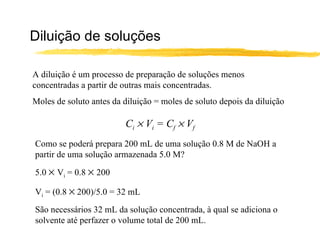 Diluição de soluções A diluição é um processo de preparação de soluções menos concentradas a partir de outras mais concentradas. Moles de soluto antes da diluição = moles de soluto depois da diluição C i     V i  = C f     V f Como se poderá prepara 200 mL de uma solução 0.8 M de NaOH a partir de uma solução armazenada 5.0 M? 5.0     V i  = 0.8     200 V i  = (0.8    200)/5.0 = 32 mL São necessários 32 mL da solução concentrada, à qual se adiciona o solvente até perfazer o volume total de 200 mL. 