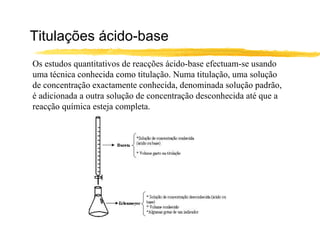 Titulações ácido-base Os estudos quantitativos de reacções ácido-base efectuam-se usando uma técnica conhecida como titulação. Numa titulação, uma solução de concentração exactamente conhecida, denominada solução padrão, é adicionada a outra solução de concentração desconhecida até que a reacção química esteja completa. 