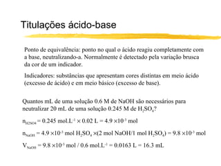 Titulações ácido-base Ponto de equivalência: ponto no qual o ácido reagiu completamente com a base, neutralizando-a. Normalmente é detectado pela variação brusca da cor de um indicador. Indicadores: substâncias que apresentam cores distintas em meio ácido (excesso de ácido) e em meio básico (excesso de base). Quantos mL de uma solução 0.6 M de NaOH são necessários para neutralizar 20 mL de uma solução 0.245 M de H 2 SO 4 ? n H2SO4  = 0.245 mol.L -1     0.02 L = 4.9   10 -3  mol n NaOH  = 4.9   10 -3  mol H 2 SO 4    (2 mol NaOH/1 mol H 2 SO 4 ) = 9.8   10 -3  mol V NaOH  = 9.8   10 -3  mol / 0.6 mol.L -1  = 0.0163 L = 16.3 mL 