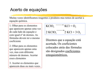 Acerto de equações Muitas vezes identificamos reagentes e produtos mas temos de acertar a equação química. 1. Olhar para os elementos que aparecem apenas uma vez de cada lado da equação e com igual nº de átomos. As fórmulas devem ter o mesmo coeficiente 2. Olhar para os elementos que aparecem apenas uma vez, mas com diferente número de átomos. Acertar esses elementos 3. Acertar os elementos que aparecem duas ou mais vezes. KClO 3 KCl + O 2 2 KClO 3 2 KCl + 3 O 2 Dizemos que a equação está acertada. Os coeficientes colocados atrás das fórmulas são designados  coeficientes estequiométricos. 