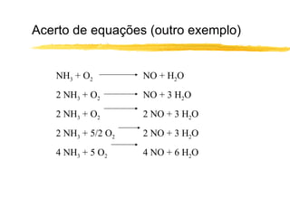 Acerto de equações (outro exemplo) NH 3  + O 2 NO + H 2 O 2 NH 3  + O 2 NO + 3 H 2 O 2 NH 3  + O 2 2 NO + 3 H 2 O 2 NH 3  + 5/2 O 2 2 NO + 3 H 2 O 4 NH 3  + 5 O 2 4 NO + 6 H 2 O 