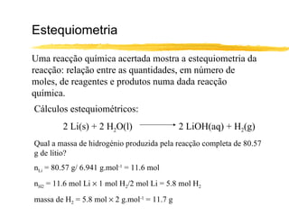 Estequiometria Uma reacção química acertada mostra a estequiometria da reacção: relação entre as quantidades, em número de moles, de reagentes e produtos numa dada reacção química. Cálculos estequiométricos: 2 Li(s) + 2 H 2 O(l) 2 LiOH(aq) + H 2 (g) Qual a massa de hidrogénio produzida pela reacção completa de 80.57 g de lítio? n Li  = 80.57 g/ 6.941 g.mol -1  = 11.6 mol n H2  = 11.6 mol Li    1 mol H 2 /2 mol Li = 5.8 mol H 2 massa de H 2  = 5.8 mol    2 g.mol -1  = 11.7 g 
