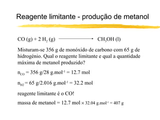 Reagente limitante - produção de metanol CO (g) + 2 H 2  (g)  CH 3 OH (l) Misturam-se 356 g de monóxido de carbono com 65 g de hidrogénio. Qual o reagente limitante e qual a quantidade máxima de metanol produzido? n CO  = 356 g/28 g.mol -1  = 12.7 mol n H2  = 65 g/2.016 g.mol -1  = 32.2 mol reagente limitante é o CO! massa de metanol = 12.7 mol    32.04 g.mol -1  = 407 g 