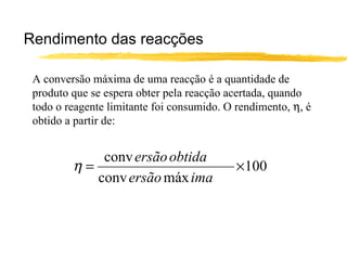 Rendimento das reacções A conversão máxima de uma reacção é a quantidade de produto que se espera obter pela reacção acertada, quando todo o reagente limitante foi consumido. O rendimento,   , é obtido a partir de: 