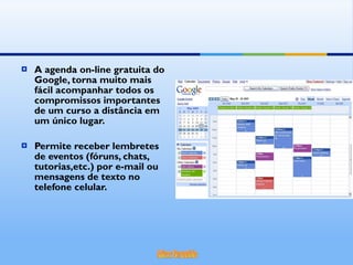 A agenda on-line gratuita do Google, torna muito mais fácil acompanhar todos os compromissos importantes de um curso a distância em um único lugar. Permite receber lembretes de eventos (fóruns, chats, tutorias,etc.) por e-mail ou mensagens de texto no telefone celular. 