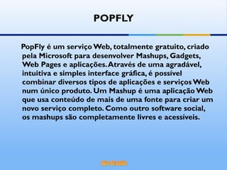 POPFLY PopFly é um serviço Web, totalmente gratuito, criado pela Microsoft para desenvolver Mashups, Gadgets, Web Pages e aplicações. Através de uma agradável, intuitiva e simples interface gráfica, é possível combinar diversos tipos de aplicações e serviços Web num único produto. Um Mashup é uma aplicação Web que usa conteúdo de mais de uma fonte para criar um novo serviço completo. Como outro software social, os mashups são completamente livres e acessíveis. 