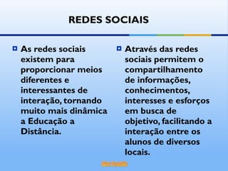 Através das redes sociais permitem o  compartilhamento de informações, conhecimentos, interesses e esforços em busca de objetivo, facilitando a interação entre os alunos de diversos locais. As redes sociais existem para proporcionar meios diferentes e interessantes de interação, tornando muito mais dinâmica a Educação a Distância. REDES SOCIAIS 