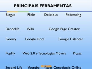 Blogue  Flickr  Delicious  Podcasting  Dandelife  Wiki  Google Page Creator  Goowy  Google Docs  Google Calendar  PopFly  Web 2.0 e Tecnologias Móveis  Picasa  Second Life  Youtube  Mapas Conceituais Online PRINCIPAIS FERRAMENTAS 