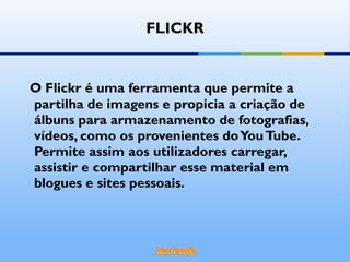 O Flickr é uma ferramenta que permite a partilha de imagens e propicia a criação de álbuns para armazenamento de fotografias, vídeos, como os provenientes do You Tube. Permite assim aos utilizadores carregar, assistir e compartilhar esse material em blogues e sites pessoais.  FLICKR 
