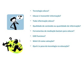 • Tecnologia educa?

• Educar é transmitir informação?

• Toda informação educa?

• Qualidade de conteúdo ou quantidade de informação?

• Ferramentas de mediação bastam para educar?

• EAD funciona?

• Web 2.0 como salvação?

• Qual é o peso da tecnologia na educação?
 