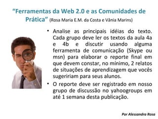 “Ferramentas da Web 2.0 e as Comunidades de
    Prática” (Rosa Maria E.M. da Costa e Vânia Marins)
              • Analise as principais idéias do texto.
                Cada grupo deve ler os textos da aula 4a
                e 4b e discutir usando alguma
                ferramenta de comunicação (Skype ou
                msn) para elaborar o reporte final em
                que devem constar, no mínimo, 2 relatos
                de situações de aprendizagem que vocês
                sugeririam para seus alunos.
              • O reporte deve ser registrado em nosso
                grupo de discussão no yahoogroups em
                até 1 semana desta publicação.

                                            Por Alessandra Rosa
 