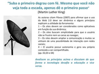 “Suba o primeiro degrau com fé. Mesmo que você não
       veja toda a escada, apenas dê o primeiro passo”
                     (Martin Luther King)
                     As autoras citam Póvoa (2007) para afirmar que o uso
•                    da Web 2.0 deve ser dinâmico e alguns princípios
                     explicam a utilidade da ferramenta:
                     1 – Os sites devem ser considerados como aplicativos
                     em função da sua dinâmica;
                     2 – Os sites buscam simplicidade para que o usuário
                     não se frustre nem se canse ao navegar;
                     3 – Os sites devem ampliar a comunicação e muitos se
                     utilizam de uma possibilidade de interação com redes
                     sociais;
                     4 – O usuário possui autonomia e gera seu próprio
                     conteúdo a ser compartilhado.
                     (pp. 02,03 e 04)

                   Analisem os princípios acima e discutam de que
                   forma a tecnologia desafia a educação e vice
                   versa.
 