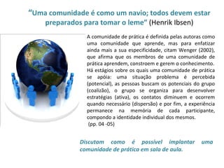 “Uma comunidade é como um navio; todos devem estar
        preparados para tomar o leme” (Henrik Ibsen)
                    A comunidade de prática é definida pelas autoras como
                    uma comunidade que aprende, mas para enfatizar
•                   ainda mais a sua especificidade, citam Wenger (2002),
                    que afirma que os membros de uma comunidade de
                    prática aprendem, constroem e gerem o conhecimento.
                    Há estágios sobre os quais uma comunidade de prática
                    se apóia: uma situação problema é percebida
                    (potencial), as pessoas buscam os potenciais do grupo
                    (coalizão), o grupo se organiza para desenvolver
                    estratégias (ativa), os contatos diminuem e ocorrem
                    quando necessário (dispersão) e por fim, a experiência
                    permanece na memória de cada participante,
                    compondo a identidade individual dos mesmos.
                     (pp. 04 -05)


                  Discutam como é possível implantar                uma
                  comunidade de prática em sala de aula.
 