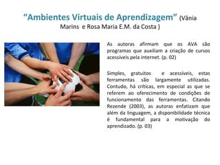 “Ambientes Virtuais de Aprendizagem” (Vânia
         Marins e Rosa Maria E.M. da Costa )

                         As autoras afirmam que os AVA são
                         programas que auxiliam a criação de cursos
                         acessíveis pela internet. (p. 02)

                         Simples, gratuitos     e acessíveis, estas
                         ferramentas são largamente utilizadas.
                         Contudo, há críticas, em especial as que se
                         referem ao oferecimento de condições de
                         funcionamento das ferramentas. Citando
                         Rezende (2003), as autoras enfatizam que
                         além da linguagem, a disponibilidade técnica
                         é fundamental para a motivação do
                         aprendizado. (p. 03)
 