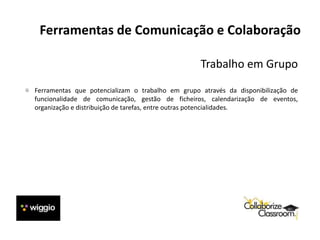 Ferramentas de Comunicação e Colaboração
Trabalho em Grupo
Ferramentas que potencializam o trabalho em grupo através da disponibilização de
funcionalidade de comunicação, gestão de ficheiros, calendarização de eventos,
organização e distribuição de tarefas, entre outras potencialidades.
 