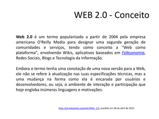 WEB 2.0 - Conceito
Web 2.0 é um termo popularizado a partir de 2004 pela empresa
americana O'Reilly Media para designar uma segunda geração de
comunidades e serviços, tendo como conceito a "Web como
plataforma", envolvendo Wikis, aplicativos baseados em Folksonomia,
Redes Sociais, Blogs e Tecnologia da Informação.
Embora o termo tenha uma conotação de uma nova versão para a Web,
ele não se refere à atualização nas suas especificações técnicas, mas a
uma mudança na forma como ela é encarada por usuários e
desenvolvedores, ou seja, o ambiente de interação e participação que
hoje engloba inúmeras linguagens e motivações.
http://pt.wikipedia.org/wiki/Web_2.0, acedido em 28 de abril de 2015
 