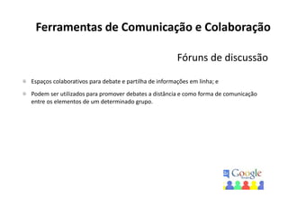 Ferramentas de Comunicação e Colaboração
Fóruns de discussão
Espaços colaborativos para debate e partilha de informações em linha; e
Podem ser utilizados para promover debates a distância e como forma de comunicação
entre os elementos de um determinado grupo.
 