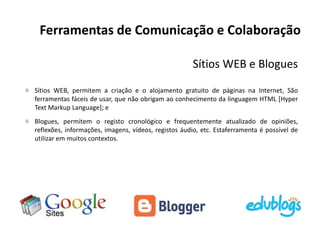 Ferramentas de Comunicação e Colaboração
Sítios WEB e Blogues
Sítios WEB, permitem a criação e o alojamento gratuito de páginas na Internet, São
ferramentas fáceis de usar, que não obrigam ao conhecimento da linguagem HTML [Hyper
Text Markup Language]; e
Blogues, permitem o registo cronológico e frequentemente atualizado de opiniões,
reflexões, informações, imagens, vídeos, registos áudio, etc. Estaferramenta é possível de
utilizar em muitos contextos.
 