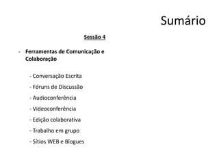 Sumário
Sessão 4
- Ferramentas de Comunicação e
Colaboração
- Conversação Escrita
- Fóruns de Discussão
- Audioconferência
- Videoconferência
- Edição colaborativa
- Trabalho em grupo
- Sítios WEB e Blogues
 