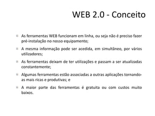 WEB 2.0 - Conceito
As ferramentas WEB funcionam em linha, ou seja não é preciso fazer
pré-instalação no nosso equipamento;
A mesma informação pode ser acedida, em simultâneo, por vários
utilizadores;
As ferramentas deixam de ter utilizações e passam a ser atualizadas
constantemente;
Algumas ferramentas estão associadas a outras aplicações tornando-
as mais ricas e produtivas; e
A maior parte das ferramentas é gratuita ou com custos muito
baixos.
 