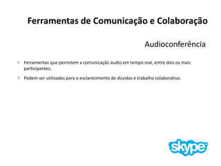 Ferramentas de Comunicação e Colaboração
Audioconferência
Ferramentas que permitem a comunicação áudio em tempo real, entre dois os mais
participantes;
Podem ser utilizadas para o esclarecimento de dúvidas e trabalho colaborativo.
 