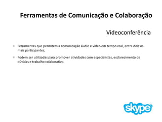 Ferramentas de Comunicação e Colaboração
Videoconferência
Ferramentas que permitem a comunicação áudio e vídeo em tempo real, entre dois os
mais participantes;
Podem ser utilizadas para promover atividades com especialistas, esclarecimento de
dúvidas e trabalho colaborativo.
 