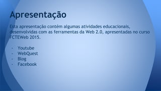 Apresentação
Esta apresentação contém algumas atividades educacionais,
desenvolvidas com as ferramentas da Web 2.0, apresentadas no curso
FCTEWeb 2015.
- Youtube
- WebQuest
- Blog
- Facebook
 