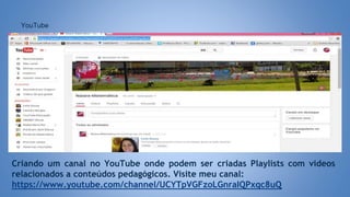YouTube
Criando um canal no YouTube onde podem ser criadas Playlists com videos
relacionados a conteúdos pedagógicos. Visite meu canal:
https://www.youtube.com/channel/UCYTpVGFzoLGnraIQPxqc8uQ
 