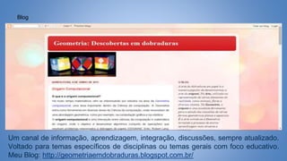 Blog
Um canal de informação, aprendizagem, integração, discussões, sempre atualizado.
Voltado para temas específicos de disciplinas ou temas gerais com foco educativo.
Meu Blog: http://geometriaemdobraduras.blogspot.com.br/
 