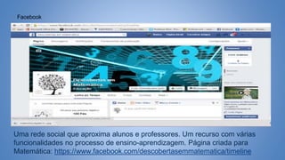 Facebook
Uma rede social que aproxima alunos e professores. Um recurso com várias
funcionalidades no processo de ensino-aprendizagem. Página criada para
Matemática: https://www.facebook.com/descobertasemmatematica/timeline
 