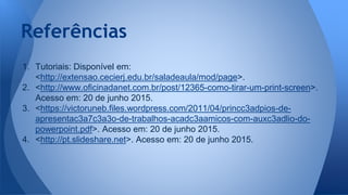 Referências
1. Tutoriais: Disponível em:
<http://extensao.cecierj.edu.br/saladeaula/mod/page>.
2. <http://www.oficinadanet.com.br/post/12365-como-tirar-um-print-screen>.
Acesso em: 20 de junho 2015.
3. <https://victoruneb.files.wordpress.com/2011/04/princc3adpios-de-
apresentac3a7c3a3o-de-trabalhos-acadc3aamicos-com-auxc3adlio-do-
powerpoint.pdf>. Acesso em: 20 de junho 2015.
4. <http://pt.slideshare.net>. Acesso em: 20 de junho 2015.
 