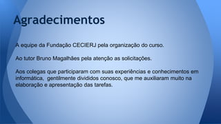 Agradecimentos
A equipe da Fundação CECIERJ pela organização do curso.
Ao tutor Bruno Magalhães pela atenção as solicitações.
Aos colegas que participaram com suas experiências e conhecimentos em
informática, gentilmente divididos conosco, que me auxiliaram muito na
elaboração e apresentação das tarefas.
 