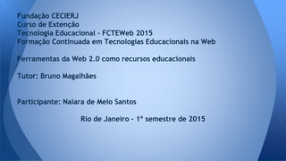 Fundação CECIERJ
Curso de Extenção
Tecnologia Educacional - FCTEWeb 2015
Formação Continuada em Tecnologias Educacionais na Web
Ferramentas da Web 2.0 como recursos educacionais
Tutor: Bruno Magalhães
Participante: Naiara de Melo Santos
Rio de Janeiro - 1º semestre de 2015
 