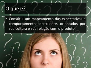 O que é?
• Constitui um mapeamento das expectativas e
comportamentos do cliente, orientados por
sua cultura e sua relação com o produto.

 