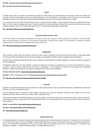 10/06/2019 Ferramentas de Autoria
proec.ufabc.edu.br/uab/index.php/midtics/ticsferramentasdeaud 2/5
Exemplo : http://www.maronio.net/moodle/mod/scorm/view.php?id=21
Site : http://www.myudutu.com/myudutu/login.aspx
XERTE
O Projeto Xerte fornece um conjunto de ferramentas premiadas de código aberto para desenvolvedores de e-learning e autores de conteúdo que
produzem materiais de aprendizagem interativos. As ferramentas estão em uso nas instituições e organizações em todo o mundo, com uma comunidade
entusiasta de usuários e uma equipe ativa de desenvolvedores trabalhando para trazer novos recursos e melhorias para o software.
Com o lançamento da v2.0 de Xerte Kits de ferramentas on-line, o conteúdo pode ser entregue a qualquer dispositivo removendo a dependência do Flash
Player. Um novo modelo de resposta permite que os autores transfiram o conteúdo para todos os dispositivos, a partir de um iPhone para um grande
computador desktop. O Xerte online Toolkit contém agora mais de 75 modelos para a apresentação e interatividade.
Site : http://www.nottingham.ac.uk/xerte/index.aspx
Xerte Flex Compiler (Android e IOS)
O Xerte Flex Compiler é uma ferramenta completamente nova a partir do Projeto Xerte, construído no topo do open-source do Flex SDK. O Xerte Flex Compiler
oferece aos desenvolvedores uma solução muito mais poderosa e flexível para o desenvolvimento interativo e inclui ferramentas e componentes concebidos
especificamente para o desenvolvimento de aplicações móveis para Android e iOS.
Site : http://www.nottingham.ac.uk/xerte/xerte-flex.aspx
HagáQuê(HQ)
Todos conhecem o caráter lúdico das histórias em quadrinhos (HQs) e muitos a consideram uma forma de arte. Além de entreter, as HQs podem auxiliar
no processo de ensino-aprendizagem dos mais diversos conteúdos, como geografia, matemática, história, português e idiomas estrangeiros.
Baseado nestas características positivas das HQs, surgiu a proposta de desenvolvimento do software HagáQuê, um editor de histórias em quadrinhos
com fins pedagógicos.
O HagáQuê foi desenvolvido de modo a facilitar o processo de criação de uma história em quadrinhos por uma criança ainda inexperiente no uso do
computador, mas com recursos suficientes para não limitar sua imaginação. E, como resultado do crescente uso por pessoas com necessidades
especiais, o software vem passando por um processo de redesign visando melhorar sua acessibilidade.
Tutorial e manual do usuário : http://penta3.ufrgs.br/tutoriais/hagaque/
Exemplos : video1 e video2 disponíveis no link http://pan.nied.unicamp.br/~hagaque/explicacao.php?lang=pt-BR
Site : http://pan.nied.unicamp.br/~hagaque/downloads.php?lang=pt-BR
KompoZer
KompoZer é um completo sistema de autoria, que permite criar e editar páginas da web, sendo uma ferramenta opensource, multiplataforma (versões para
Windows, Linux, Mac), de distribuição gratuita.
Com uma interface simples, o Kompozer é de fácil utilização, sendo ideal para usuários de computador não-técnicos, que desejam criar um site com
aparência profissional, atraente, sem precisar conhecer HTML, codificação ou web.
Tecnicamente conhecido como WYSIWYG ("what you see is what you get"), o KompoZer funciona como um editor de texto comum, evitando, dessa forma,
a necessidade de escrever o código fonte HTML. A ferramenta conta também com um gerenciador de site, no qual é possível abrir os arquivos, editá-los e,
então, publicá-los.
Tutorial e características: http://www.kompozer.net/features.ph
Exemplos : http://www.kompozer.net/screenshots.php
Site : http://www.kompozer.net/index.php
AutoScreenRecorder
O AutoScreenRecorder é um aplicativo, ideal para fazer pequenas gravações da sua área de trabalho, no formato AVI. O programa é leve e muito fácil de
usar, sendo possível capturar a tela do computador ou alguma janela específica, por exemplo. A ferramenta conta com uma interface amigável para o
usuário, com ferramentas bem distribuídas, de forma que as funções sejam bem distribuídas. Mesmo com a marca WisdomSoft – conhecida por criar
aplicativos de qualidade – o software é totalmente gratuito e não apresenta restrições de uso.
 