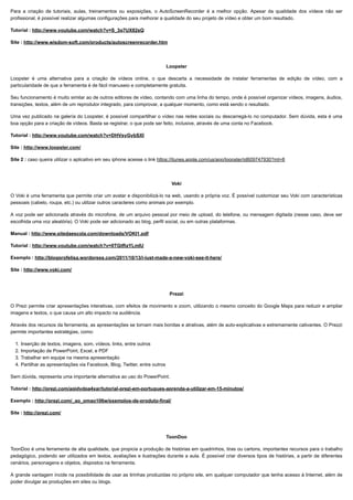 10/06/2019 Ferramentas de Autoria
proec.ufabc.edu.br/uab/index.php/midtics/ticsferramentasdeaud 3/5
Para a criação de tutoriais, aulas, treinamentos ou exposições, o AutoScreenRecorder é a melhor opção. Apesar da qualidade dos vídeos não ser
profissional, é possível realizar algumas configurações para melhorar a qualidade do seu projeto de vídeo e obter um bom resultado.
Tutorial : http://www.youtube.com/watch?v=S_3q7UX82sQ
Site : http://www.wisdom-soft.com/products/autoscreenrecorder.htm
Loopster
Loopster é uma alternativa para a criação de vídeos online, o que descarta a necessidade de instalar ferramentas de edição de vídeo, com a
particularidade de que a ferramenta é de fácil manuseio e completamente gratuita.
Seu funcionamento é muito similar ao de outros editores de vídeo, contando com uma linha do tempo, onde é possível organizar vídeos, imagens, áudios,
transições, textos, além de um reprodutor integrado, para comprovar, a qualquer momento, como está sendo o resultado.
Uma vez publicado na galería do Loopster, é possível compartilhar o vídeo nas redes sociais ou descarregá-lo no computador. Sem dúvida, esta é uma
boa opção para a criação de vídeos. Basta se registrar, o que pode ser feito, inclusive, através de uma conta no Facebook.
Tutorial : http://www.youtube.com/watch?v=DHVsyGybSXI
Site : http://www.loopster.com/
Site 2 : caso queira utilizar o aplicativo em seu iphone acesse o link https://itunes.apple.com/us/app/loopster/id609747930?mt=8
Voki
O Voki é uma ferramenta que permite criar um avatar e disponibilizá-lo na web, usando a própria voz. É possível customizar seu Voki com características
pessoais (cabelo, roupa, etc.) ou utilizar outros caracteres como animais por exemplo.
A voz pode ser adicionada através do microfone, de um arquivo pessoal por meio de upload, do telefone, ou mensagem digitada (nesse caso, deve ser
escolhida uma voz aleatória). O Voki pode ser adicionado ao blog, perfil social, ou em outras plataformas.
Manual : http://www.sitedaescola.com/downloads/VOKI1.pdf
Tutorial : http://www.youtube.com/watch?v=0TGtRaYLmIU
Exemplo : http://blogprofelisa.wordpress.com/2011/10/13/i-just-made-a-new-voki-see-it-here/
Site : http://www.voki.com/
Prezzi
O Prezi permite criar apresentações interativas, com efeitos de movimento e zoom, utilizando o mesmo conceito do Google Maps para reduzir e ampliar
imagens e textos, o que causa um alto impacto na audiência.
Através dos recursos da ferramenta, as apresentações se tornam mais bonitas e atrativas, além de auto-explicativas e extremamente cativantes. O Prezzi
permite importantes estratégias, como:
1. Inserção de textos, imagens, som, vídeos, links, entre outros
2. Importação de PowerPoint, Excel, e PDF
3. Trabalhar em equipe na mesma apresentação
4. Partilhar as apresentações via Facebook, Blog, Twitter, entre outros
Sem dúvida, representa uma importante alternativa ao uso do PowerPoint.
Tutorial : http://prezi.com/aqidydpa4xar/tutorial-prezi-em-portugues-aprenda-a-utilizar-em-15-minutos/
Exemplo : http://prezi.com/_ao_omao106w/exemplos-de-produto-final/
Site : http://prezi.com/
ToonDoo
ToonDoo é uma ferramenta de alta qualidade, que propicia a produção de histórias em quadrinhos, tiras ou cartons, importantes recursos para o trabalho
pedagógico, podendo ser utilizados em textos, avaliações e ilustrações durante a aula. É possível criar diversos tipos de histórias, a partir de diferentes
cenários, personagens e objetos, dispostos na ferramenta.
A grande vantagem incide na possibilidade de usar as tirinhas produzidas no próprio site, em qualquer computador que tenha acesso à Internet, além de
poder divulgar as produções em sites ou blogs.
 