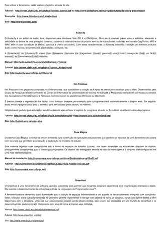 10/06/2019 Ferramentas de Autoria
proec.ufabc.edu.br/uab/index.php/midtics/ticsferramentasdeaud 4/5
Para utilizar a ferramenta, basta realizar o registro, através do site.
Tutorial : http://proex.ufabc.edu.br/uab/tics/Toondo_tutorial.pdf ou http://www.slideshare.net/marygrace/tutorial-toondoo-presentation
Exemplos : http://www.toondoo.com/Latestw.toon
Site : http://www.toondoo.com/
Audacity
O Audacity é um editor de áudio, livre, disponível para Windows, Mac OS X e GNU/Linux. Com ele é possível gravar sons e editá-los, alterando a
velocidade ou timbre de uma gravação, cortando, copiando e colando trechos do próprio som ou de outras fontes, tudo isso em formato Ogg Vorbis, MP3 e
WAV, além é claro da adição de efeitos, que fica a critério do usuário. Com estas características, o Audacity possibilita a criação de diversos produtos
áudio, como música, documentários, publicidades, podcasts, etc.
A  interface  do  Audacity  possui  um  desenho  simples  e  agradável,  que  garante  uma  boa  navegação  e  um fácil 
acesso  às  ferramentas  de  trabalho.
Manual: http://wiki.audacityteam.org/wiki/Category:Tutorial
Tutorial: http://proex.ufabc.edu.br/uab/tics/Tutorial_Audacity.pdf
Site: http://audacity.sourceforge.net/?lang=pt
Hot Potatoes
Hot Potatoes é um programa composto por 6 ferramentas, que possibilitam a criação de 6 tipos de exercícios interativos para a Web. Desenvolvido pelo
Grupo de Pesquisa e Desenvolvimento do Centro de Informática da Universidade de Victoria, no Canadá, o Programa é compatível com todas as versões
dos navegadores Internet Explorer e Netscape, bem como com as plataformas Windows ou Macintosh.
É preciso planejar a organização dos dados, como textos e imagens, por exemplo, pois o programa criará, automaticamente, a página web. Em seguida,
basta enviar a página criada para o servidor, para ser utilizada pelos alunos, via internet.
Hotpotatoes é gratuito para educação, sendo necessário apenas fazer o registro do programa, através do formulário, localizado no site do programa.
Turorial: http://proex.ufabc.edu.br/uab/tics/guia_hotpotatoes.pdf e http://hotpot.uvic.ca/tutorials6.php
Site: http://hotpot.uvic.ca/index.php
Casa Mágica
O sistema Casa Mágica constitui-se em um ambiente para construção de aplicações educacionais que combina os recursos de uma ferramenta de autoria
com recursos que permitem a construção e exploração de modelos de estudo.
Este sistema organiza suas composições sob a forma de espaços de trabalho (Locais), nos quais aprendizes ou educadores dispõem de objetos,
principalmente componentes, para a construção de projetos. Os objetos são interligados através da troca de mensagens e o conjunto final configura-se em
uma rede intercomunicante.
Manual de instalação: http://componere.sourceforge.net/docs/GuiaInstalacao-v02-s01.pdf
Tutorial: http://componere.sourceforge.net/docs/Casa2-Guia-Rapido-v02-s03.pdf
Site: http://componere.sourceforge.net/
Greenfoot
O Greenfoot é uma ferramenta de software, gratuita, concebida para permitir que iniciantes adquiram experiência com programação orientada a objeto.
Ele suporta o desenvolvimento de aplicações gráficas na Linguagem de Programação Java™.
A ferramenta reúne elementos, como frameworks para a criação de espaços bidimensionais e um suporte de desenvolvimento integrado com compilador,
editor, executor, entre outras ferramentas. O Greenfoot permite implementar e interagir com objetos na forma de cenários, sendo que alguns destes já vêm
disponíveis com o programa. Uma vez que estes objetos estejam sendo desenvolvidos, eles podem ser colocados em um mundo do Greenfoot e os
desenvolvedores podem interagir diretamente com eles de forma a chamar seus métodos.
Manual: http://proex.ufabc.edu.br/uab/tics/greenfoot.pdf
Tutorial: http://www.greenfoot.org/doc
Site: http://www.greenfoot.org/download
 